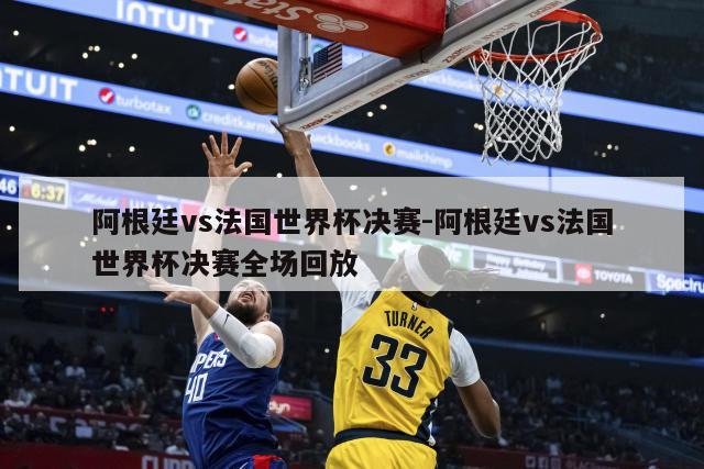 阿根廷vs法国世界杯决赛-阿根廷vs法国世界杯决赛全场回放