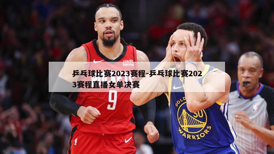 乒乓球比赛2023赛程-乒乓球比赛2023赛程直播女单决赛