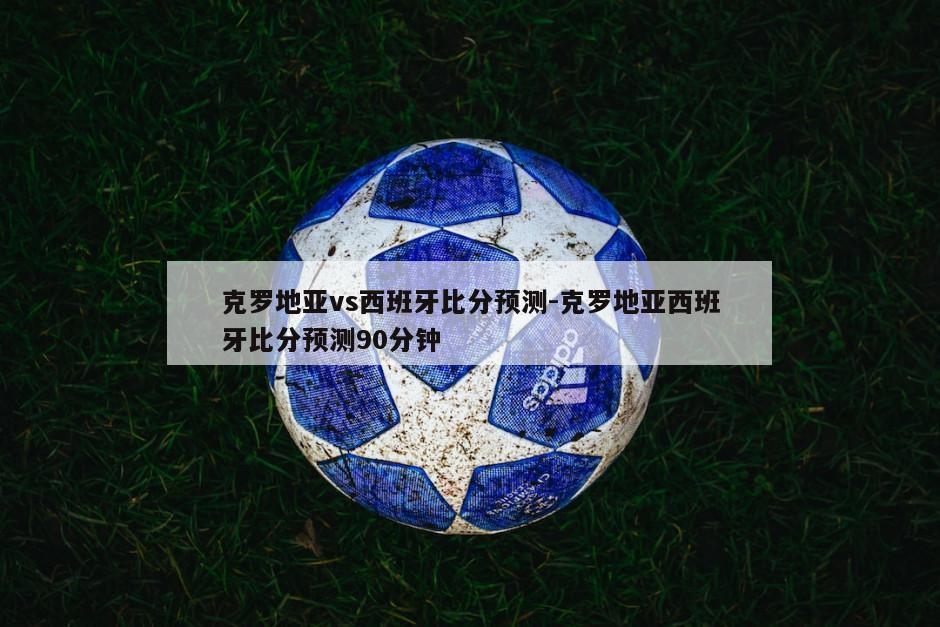 克罗地亚vs西班牙比分预测-克罗地亚西班牙比分预测90分钟