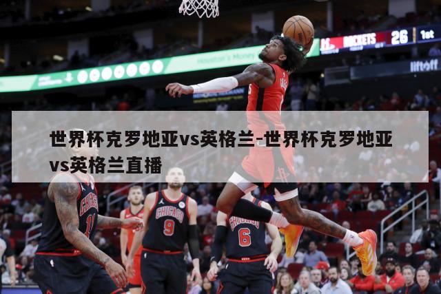 世界杯克罗地亚vs英格兰-世界杯克罗地亚vs英格兰直播